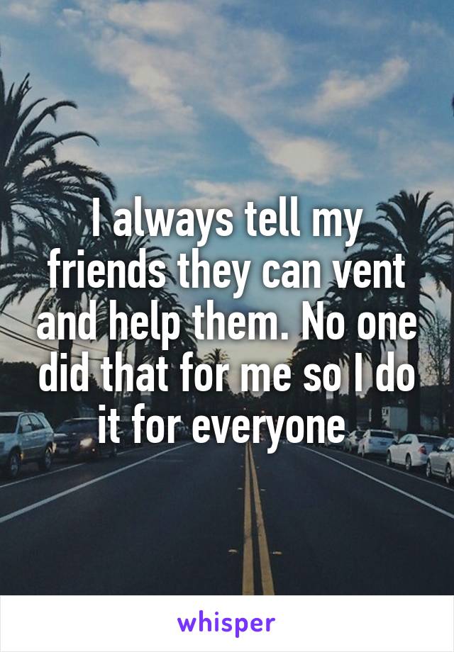 I always tell my friends they can vent and help them. No one did that for me so I do it for everyone 