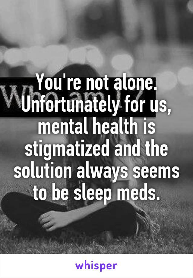 You're not alone. Unfortunately for us, mental health is stigmatized and the solution always seems to be sleep meds.