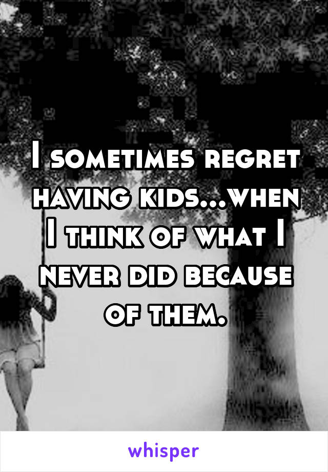 I sometimes regret having kids...when I think of what I never did because of them.