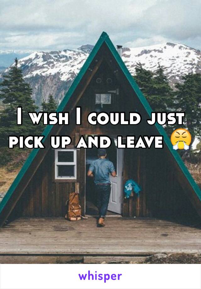 I wish I could just pick up and leave 😤