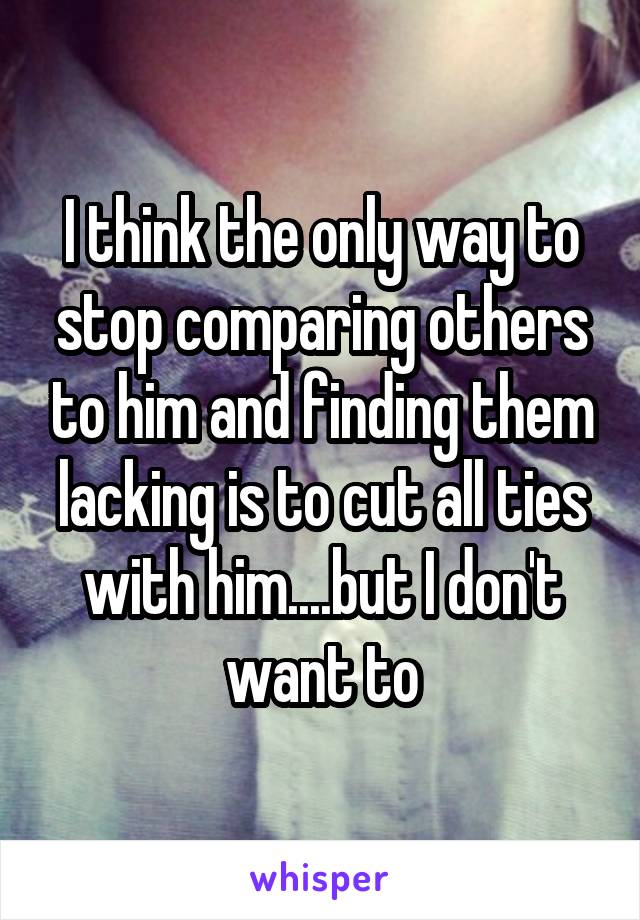 I think the only way to stop comparing others to him and finding them lacking is to cut all ties with him....but I don't want to