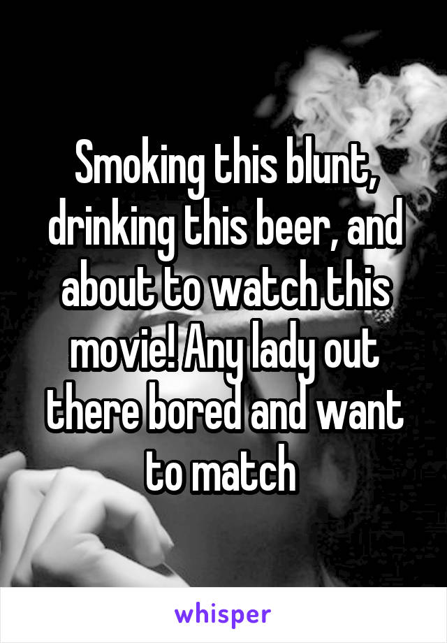Smoking this blunt, drinking this beer, and about to watch this movie! Any lady out there bored and want to match 