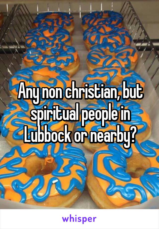Any non christian, but spiritual people in Lubbock or nearby?