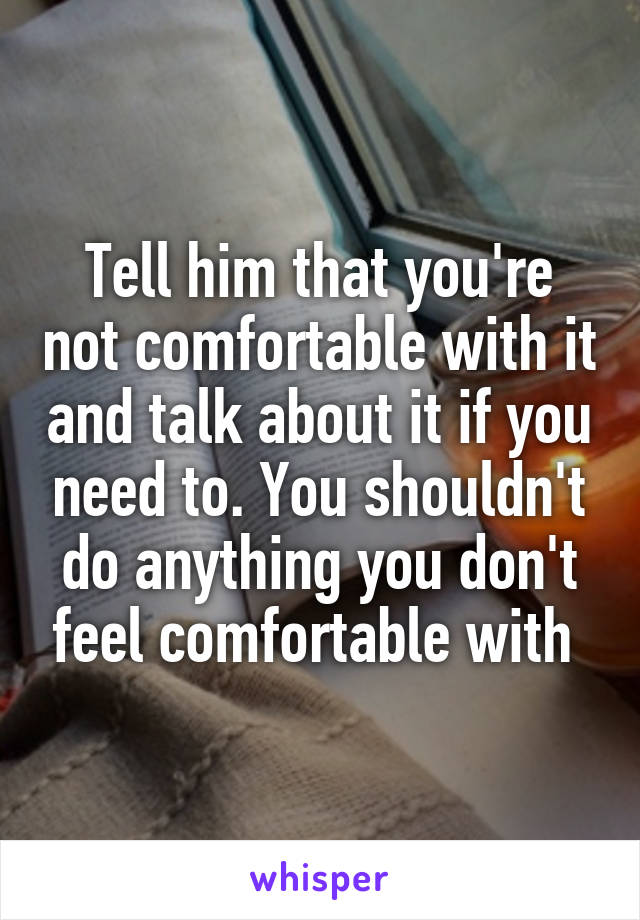 Tell him that you're not comfortable with it and talk about it if you need to. You shouldn't do anything you don't feel comfortable with 