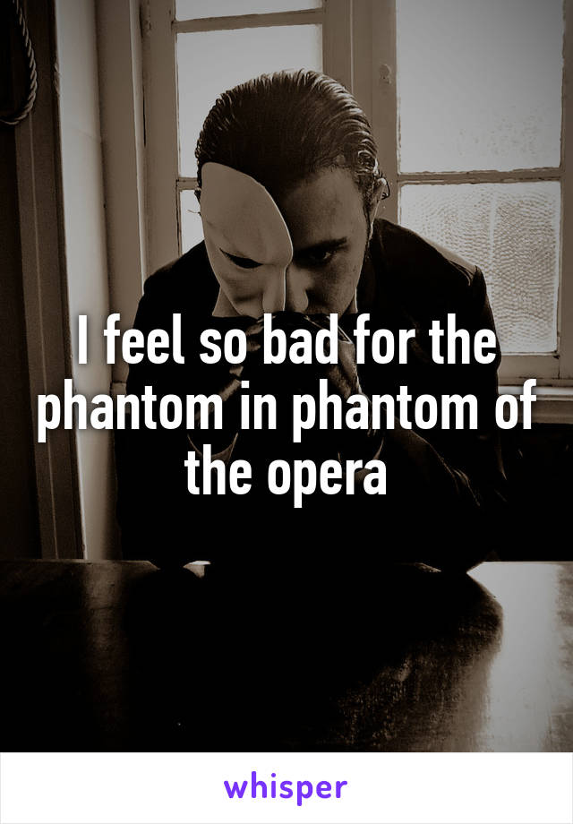 I feel so bad for the phantom in phantom of the opera