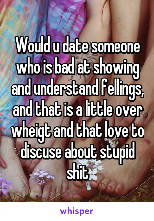 Would u date someone who is bad at showing and understand fellings, and that is a little over wheigt and that love to discuse about stupid shit