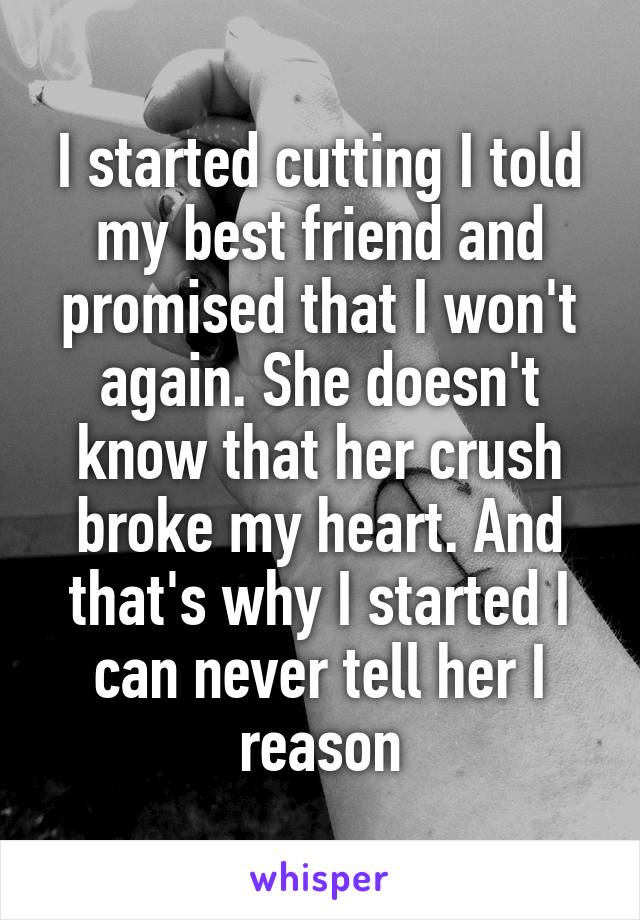 I started cutting I told my best friend and promised that I won't again. She doesn't know that her crush broke my heart. And that's why I started I can never tell her I reason
