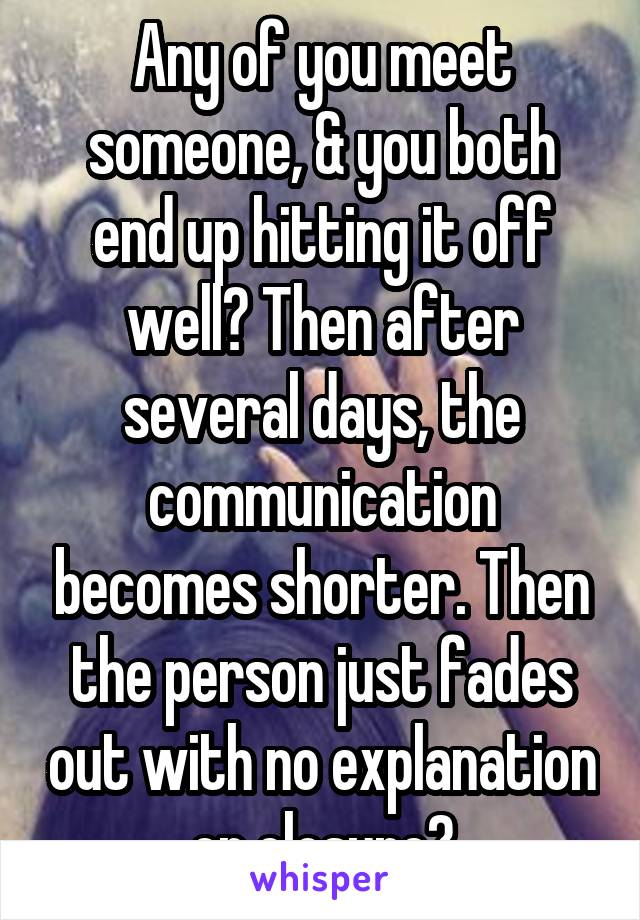 Any of you meet someone, & you both end up hitting it off well? Then after several days, the communication becomes shorter. Then the person just fades out with no explanation or closure?