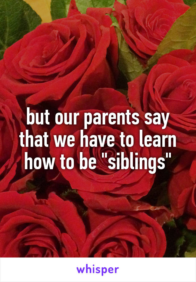 but our parents say that we have to learn how to be "siblings"