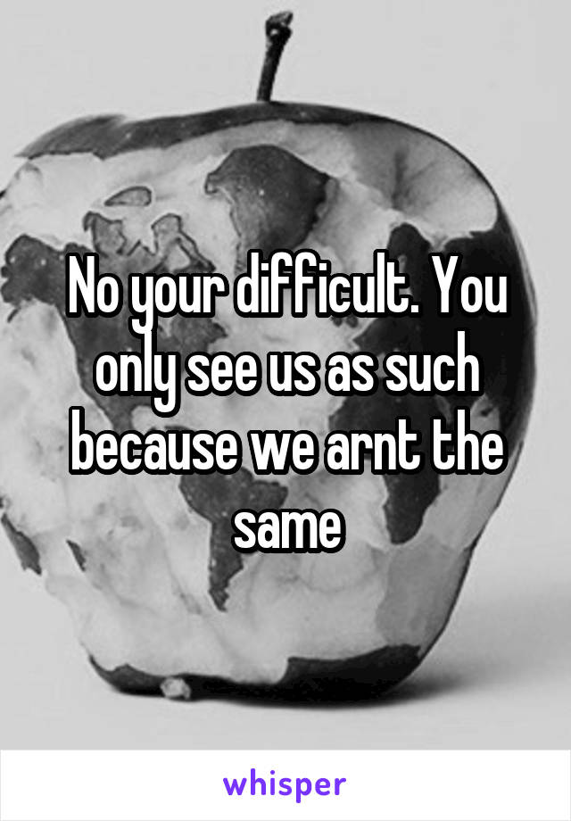 No your difficult. You only see us as such because we arnt the same