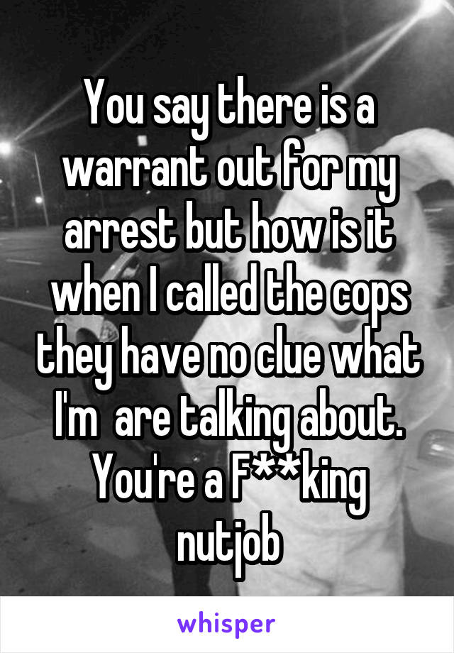 You say there is a warrant out for my arrest but how is it when I called the cops they have no clue what I'm  are talking about.
You're a F**king nutjob