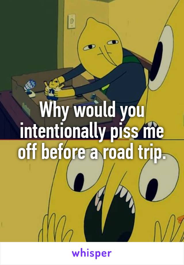 Why would you intentionally piss me off before a road trip.