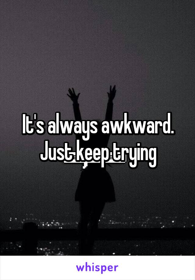 It's always awkward. Just keep trying