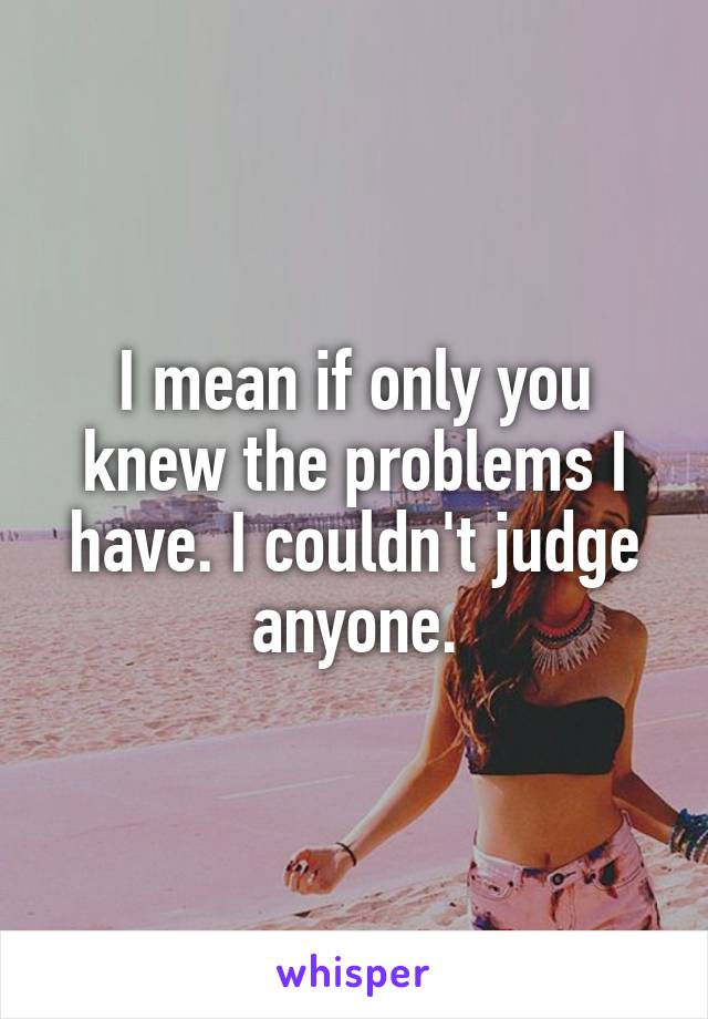 I mean if only you knew the problems I have. I couldn't judge anyone.