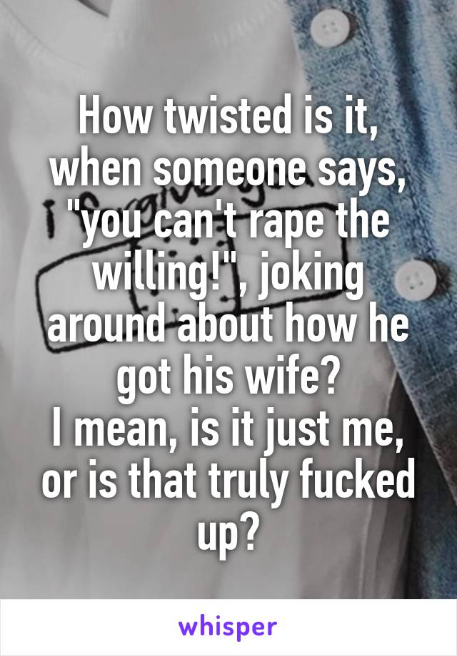 How twisted is it, when someone says, "you can't rape the willing!", joking around about how he got his wife?
I mean, is it just me, or is that truly fucked up?