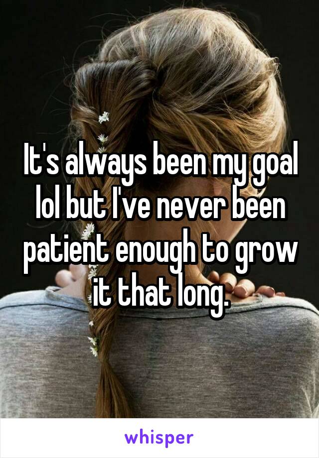It's always been my goal lol but I've never been patient enough to grow it that long.