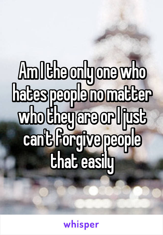 Am I the only one who hates people no matter who they are or I just can't forgive people that easily