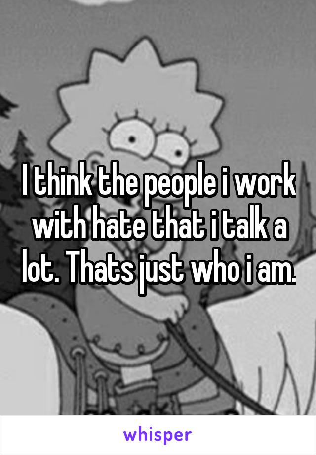 I think the people i work with hate that i talk a lot. Thats just who i am.
