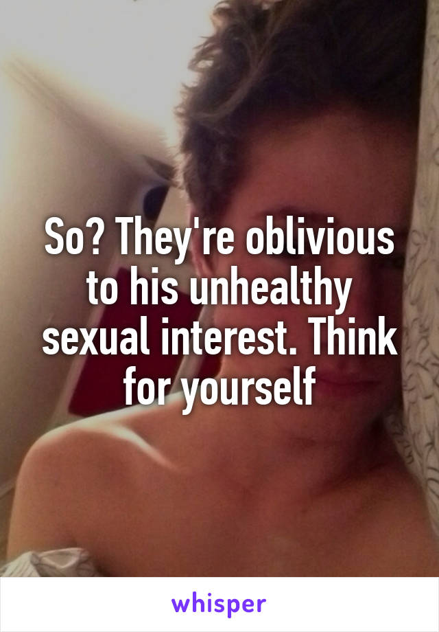 So? They're oblivious to his unhealthy sexual interest. Think for yourself