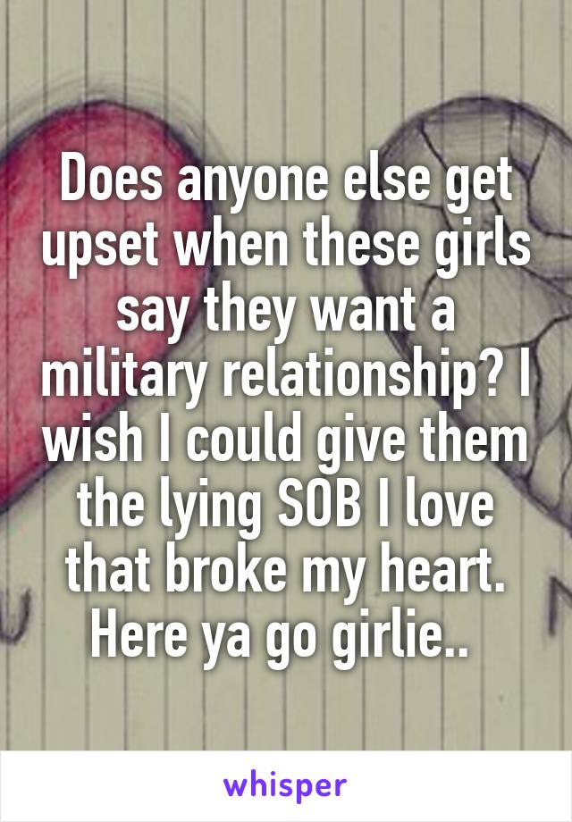 Does anyone else get upset when these girls say they want a military relationship? I wish I could give them the lying SOB I love that broke my heart. Here ya go girlie.. 