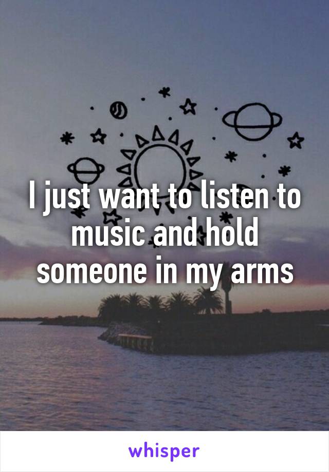 I just want to listen to music and hold someone in my arms