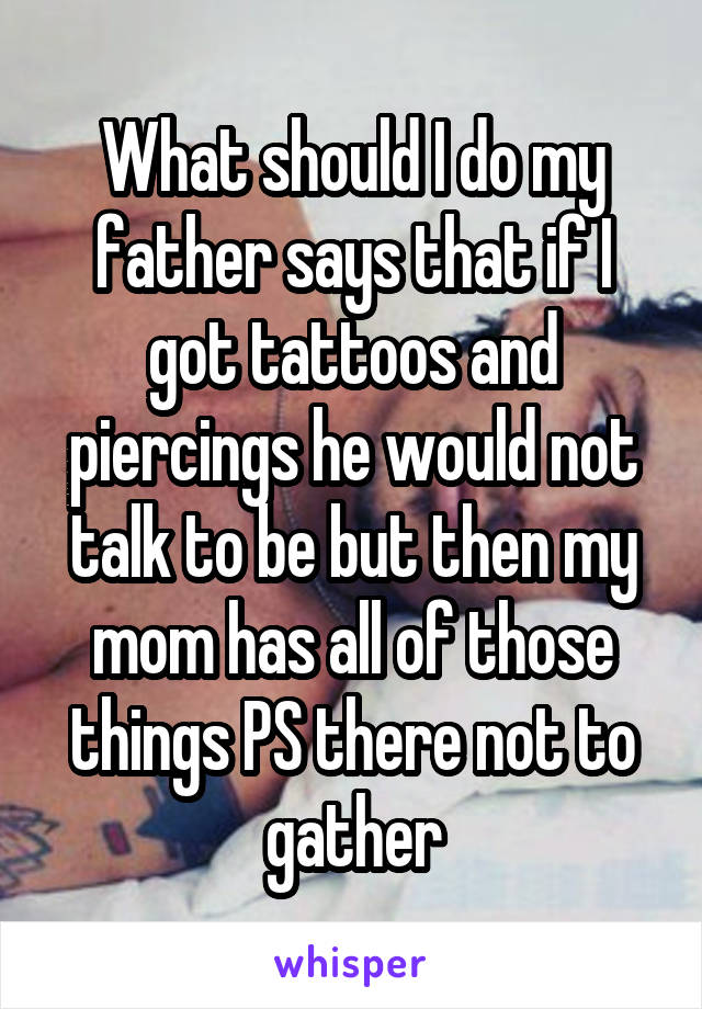What should I do my father says that if I got tattoos and piercings he would not talk to be but then my mom has all of those things PS there not to gather