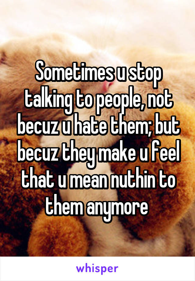 Sometimes u stop talking to people, not becuz u hate them; but becuz they make u feel that u mean nuthin to them anymore 