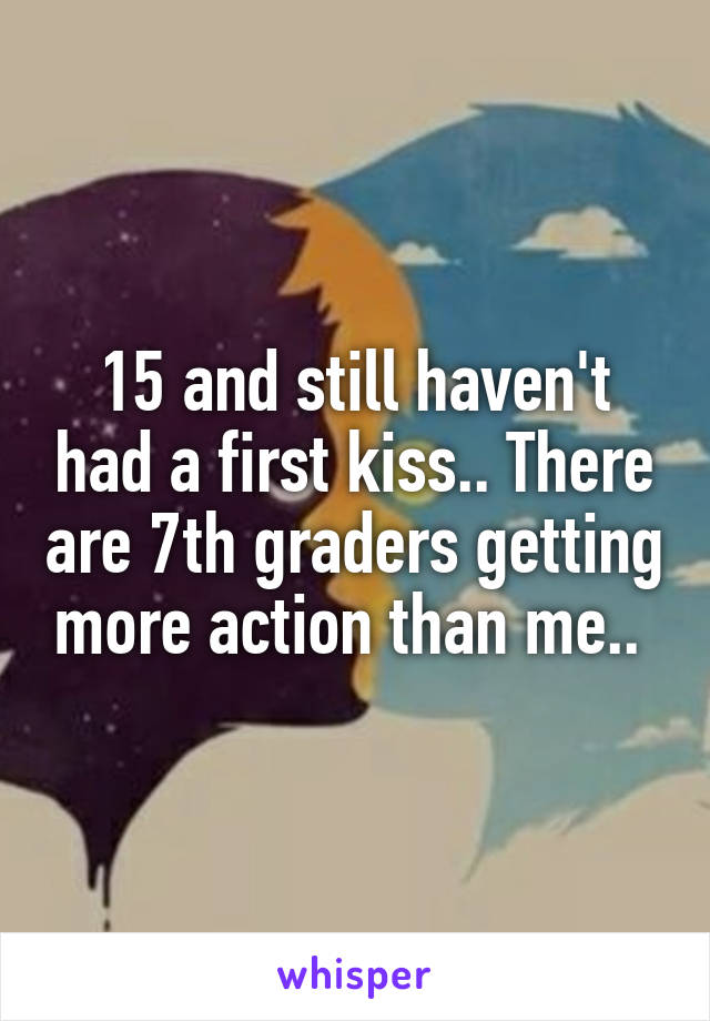 15 and still haven't had a first kiss.. There are 7th graders getting more action than me.. 