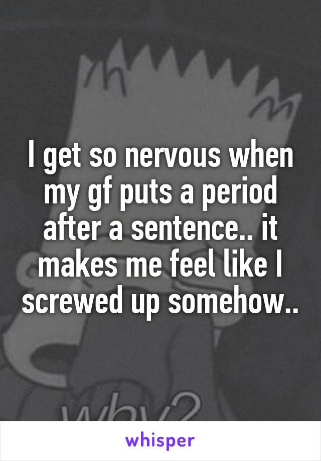 I get so nervous when my gf puts a period after a sentence.. it makes me feel like I screwed up somehow..