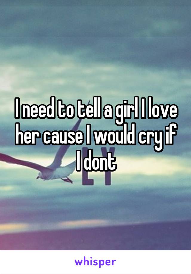 I need to tell a girl I love her cause I would cry if I dont