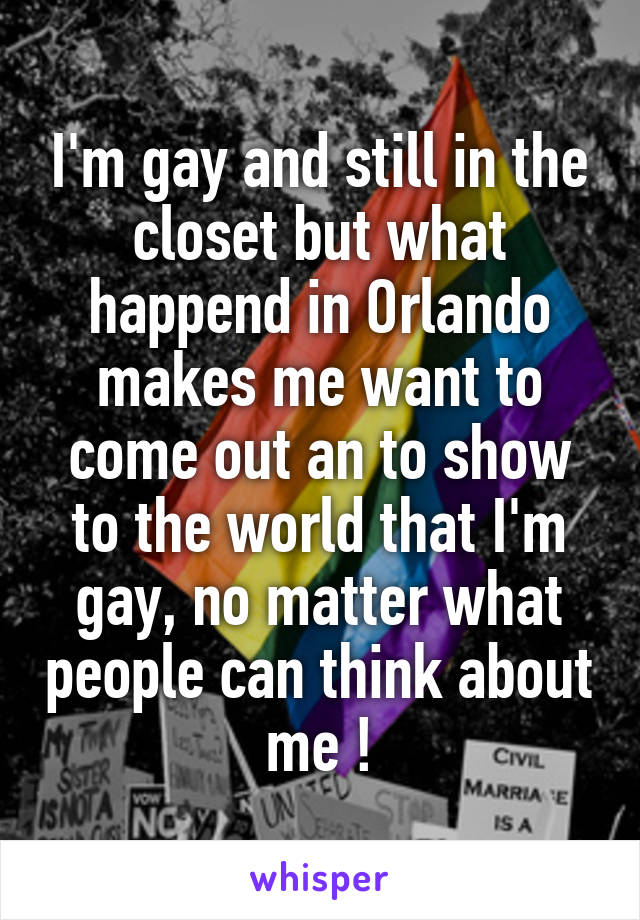 I'm gay and still in the closet but what happend in Orlando makes me want to come out an to show to the world that I'm gay, no matter what people can think about me !