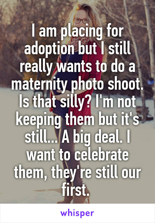 I am placing for adoption but I still really wants to do a maternity photo shoot. Is that silly? I'm not keeping them but it's still... A big deal. I want to celebrate them, they're still our first. 