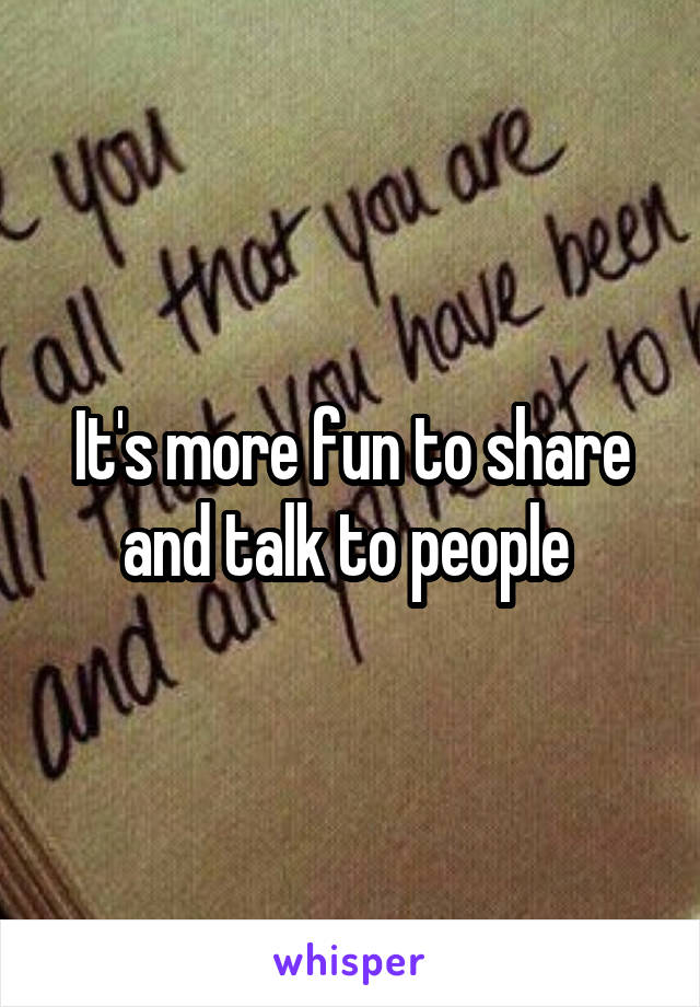 It's more fun to share and talk to people 