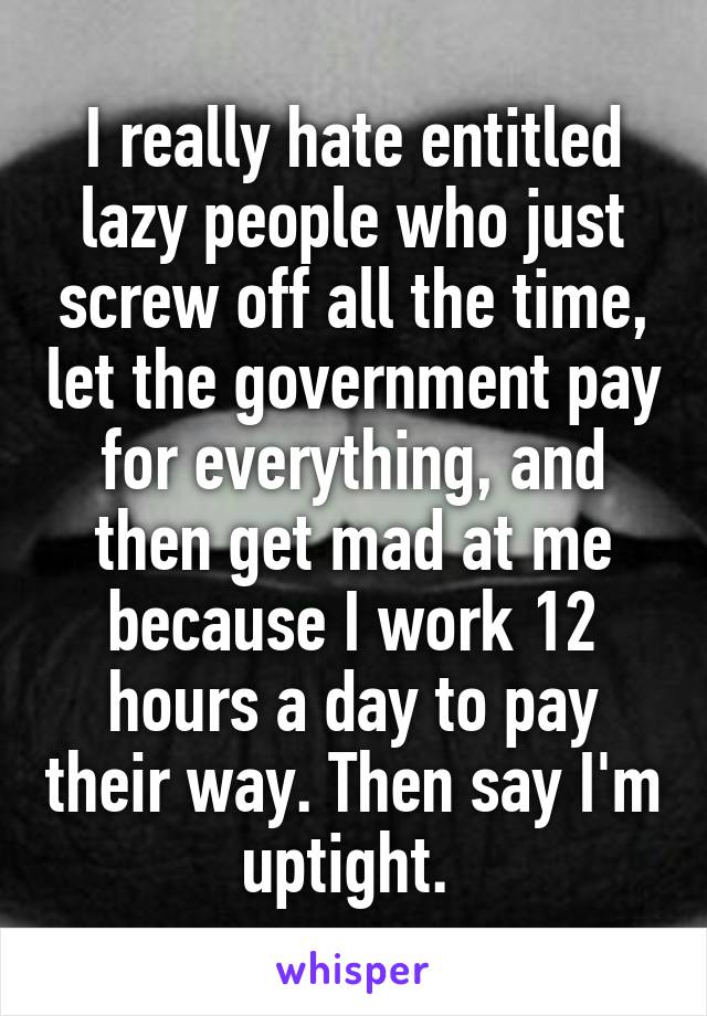 I really hate entitled lazy people who just screw off all the time, let the government pay for everything, and then get mad at me because I work 12 hours a day to pay their way. Then say I'm uptight. 