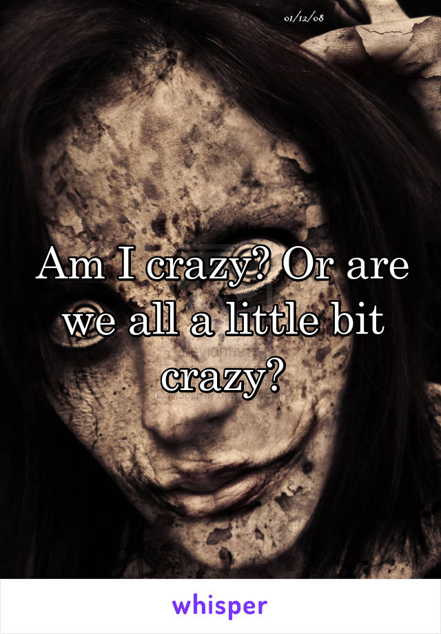 Am I crazy? Or are we all a little bit crazy?