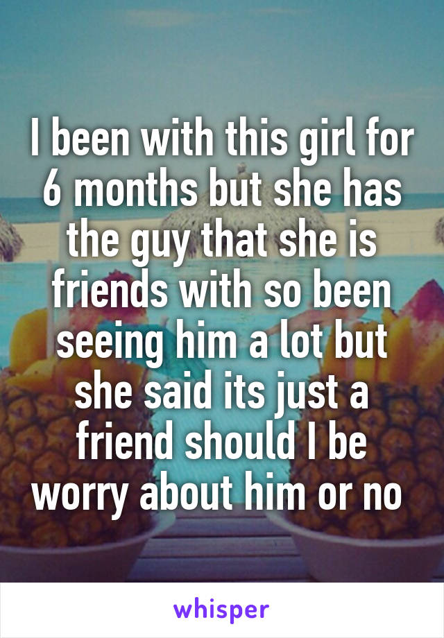 I been with this girl for 6 months but she has the guy that she is friends with so been seeing him a lot but she said its just a friend should I be worry about him or no 