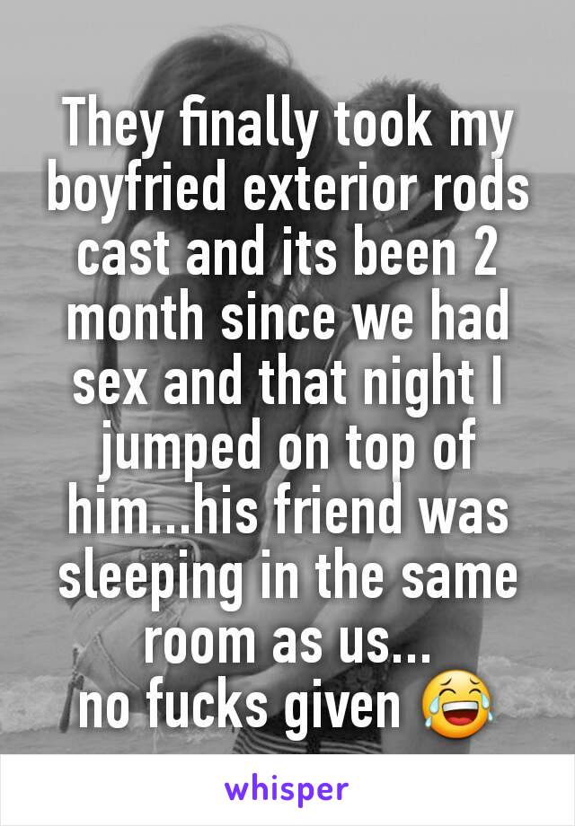 They finally took my boyfried exterior rods cast and its been 2 month since we had sex and that night I jumped on top of him...his friend was sleeping in the same room as us...
no fucks given 😂