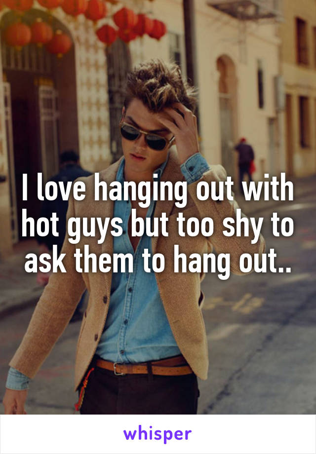 I love hanging out with hot guys but too shy to ask them to hang out..