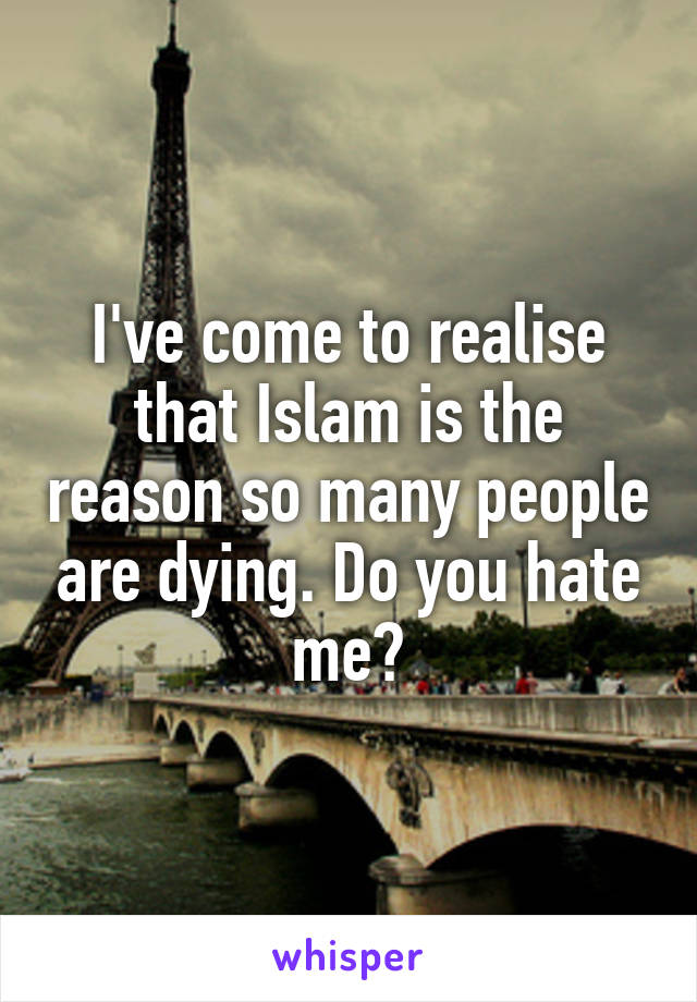 I've come to realise that Islam is the reason so many people are dying. Do you hate me?