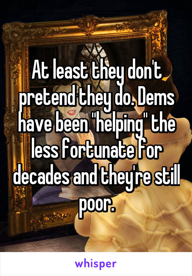 At least they don't pretend they do. Dems have been "helping" the less fortunate for decades and they're still poor.