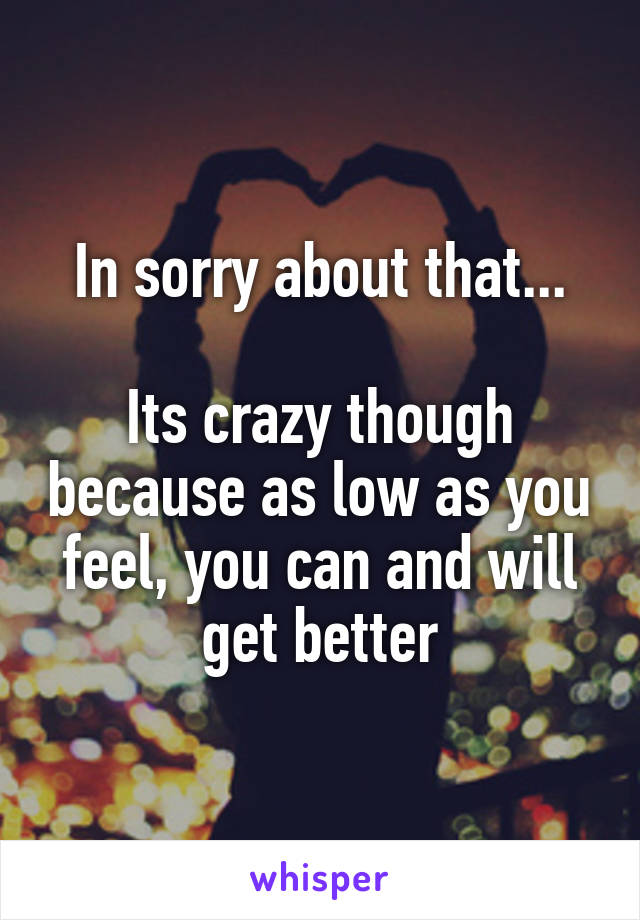 In sorry about that...

Its crazy though because as low as you feel, you can and will get better