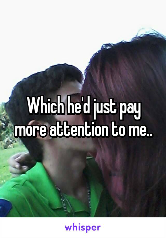 Which he'd just pay more attention to me..