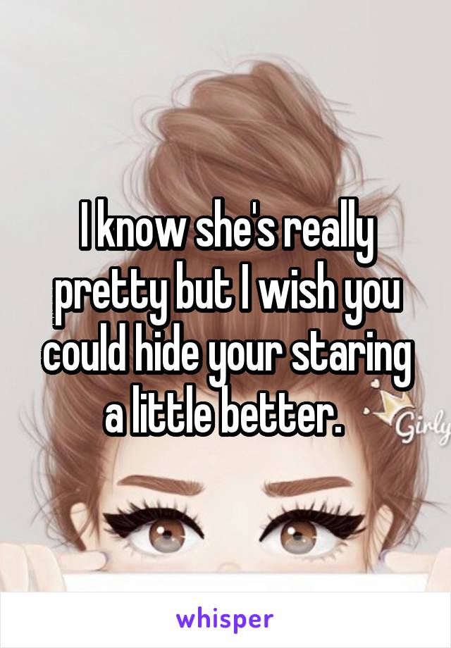 I know she's really pretty but I wish you could hide your staring a little better. 