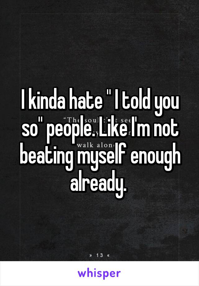 I kinda hate " I told you so" people. Like I'm not beating myself enough already. 
