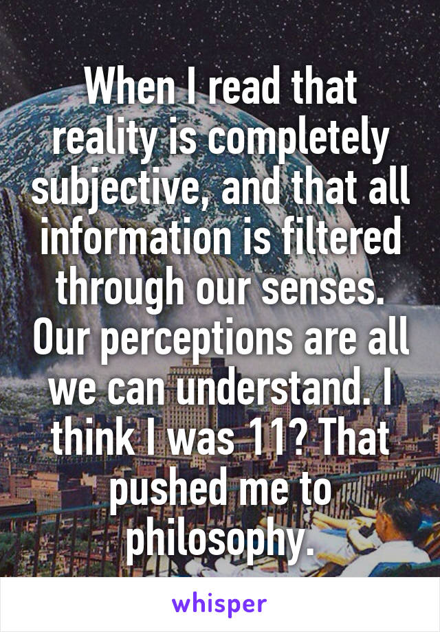 When I read that reality is completely subjective, and that all information is filtered through our senses. Our perceptions are all we can understand. I think I was 11? That pushed me to philosophy.