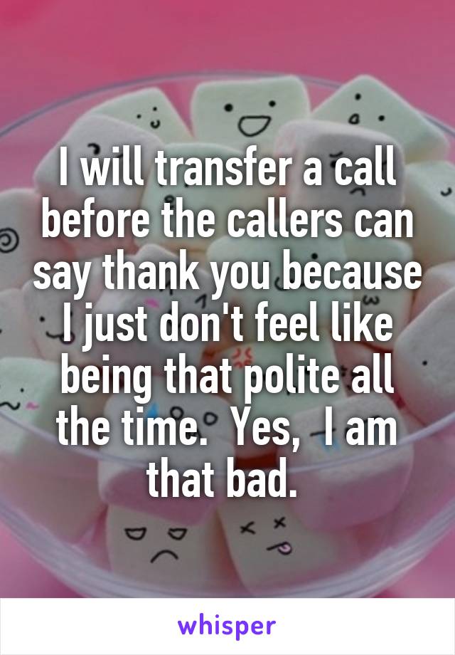 I will transfer a call before the callers can say thank you because I just don't feel like being that polite all the time.  Yes,  I am that bad. 