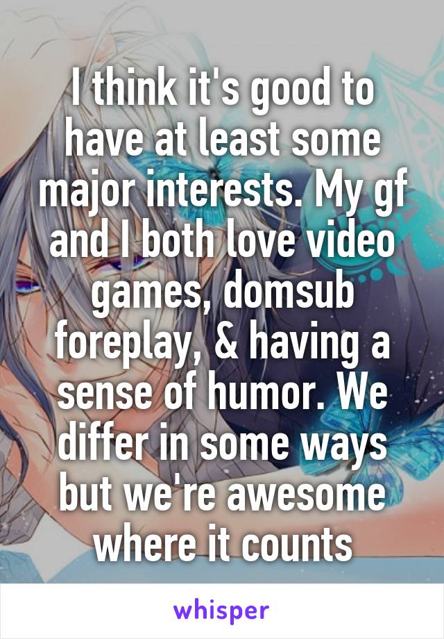 I think it's good to have at least some major interests. My gf and I both love video games, dom\sub foreplay, & having a sense of humor. We differ in some ways but we're awesome where it counts