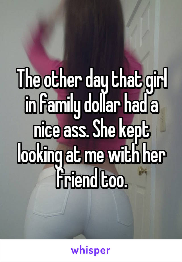 The other day that girl in family dollar had a nice ass. She kept looking at me with her friend too.