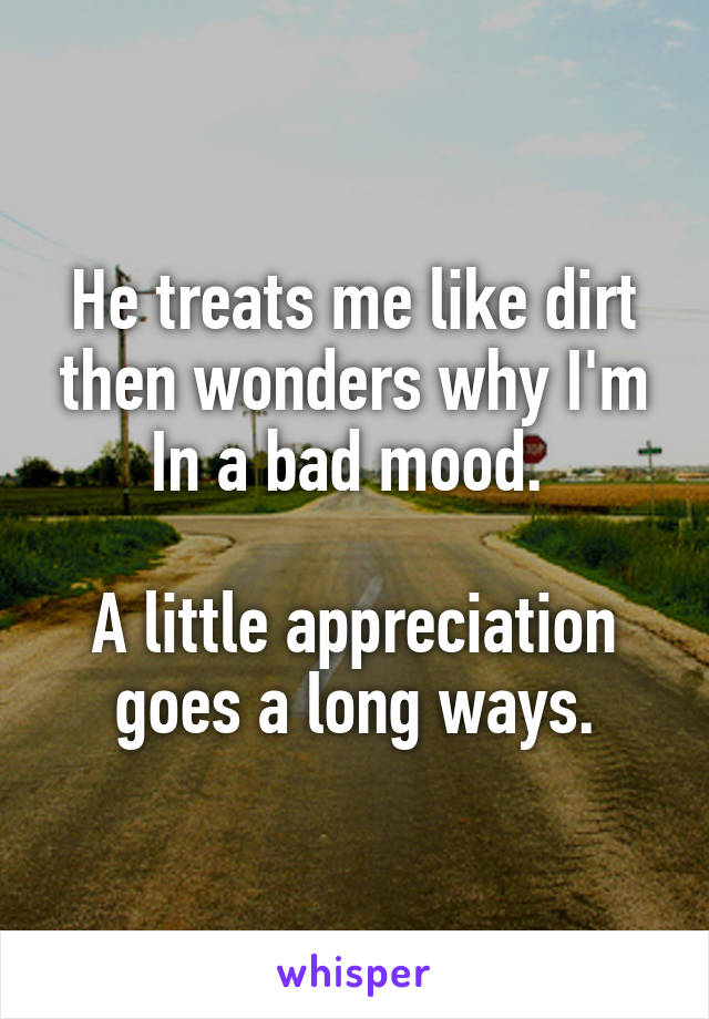 He treats me like dirt then wonders why I'm In a bad mood. 

A little appreciation goes a long ways.