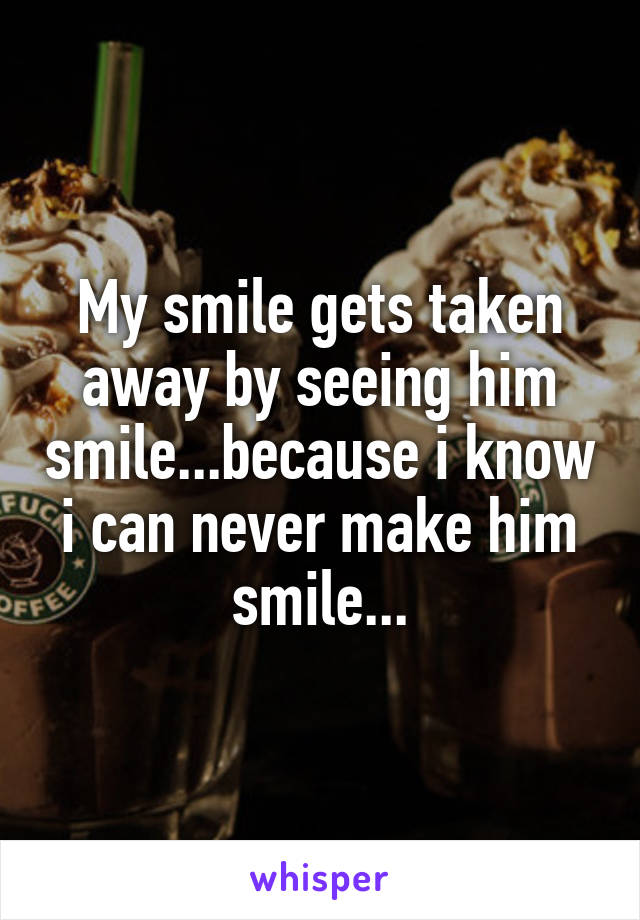My smile gets taken away by seeing him smile...because i know i can never make him smile...